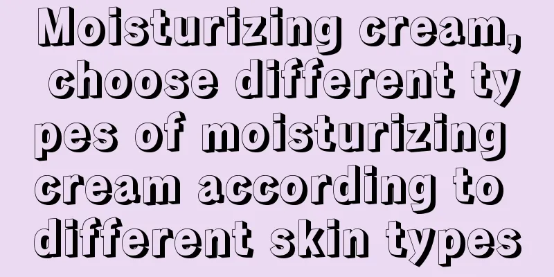 Moisturizing cream, choose different types of moisturizing cream according to different skin types