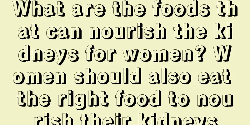 What are the foods that can nourish the kidneys for women? Women should also eat the right food to nourish their kidneys