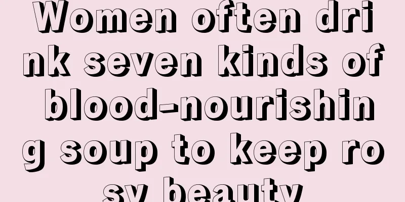 Women often drink seven kinds of blood-nourishing soup to keep rosy beauty