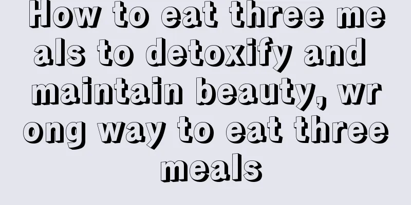 How to eat three meals to detoxify and maintain beauty, wrong way to eat three meals