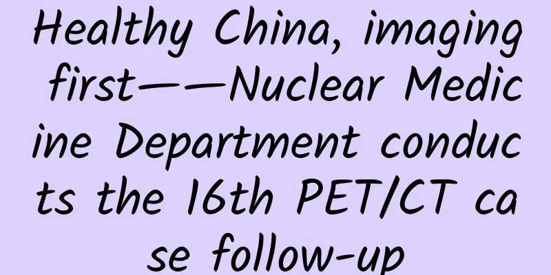 Healthy China, imaging first——Nuclear Medicine Department conducts the 16th PET/CT case follow-up