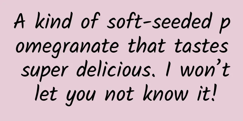 A kind of soft-seeded pomegranate that tastes super delicious. I won’t let you not know it!